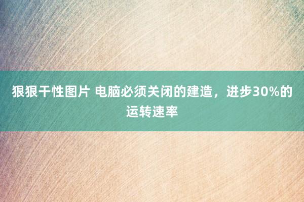 狠狠干性图片 电脑必须关闭的建造，进步30%的运转速率