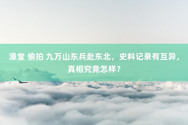澡堂 偷拍 九万山东兵赴东北，史料记录有互异，真相究竟怎样？
