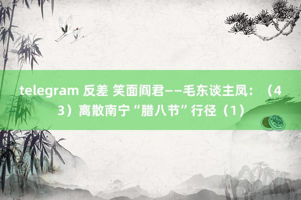 telegram 反差 笑面阎君——毛东谈主凤：（43）离散南宁“腊八节”行径（1）