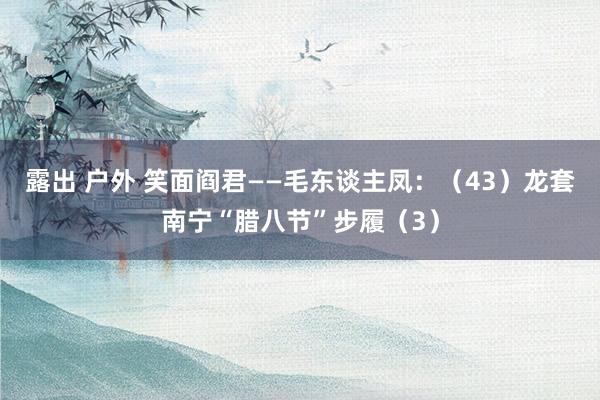 露出 户外 笑面阎君——毛东谈主凤：（43）龙套南宁“腊八节”步履（3）