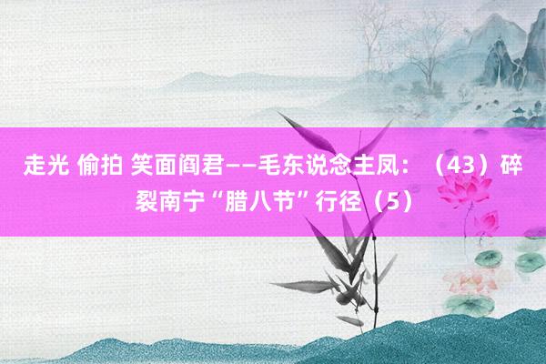 走光 偷拍 笑面阎君——毛东说念主凤：（43）碎裂南宁“腊八节”行径（5）