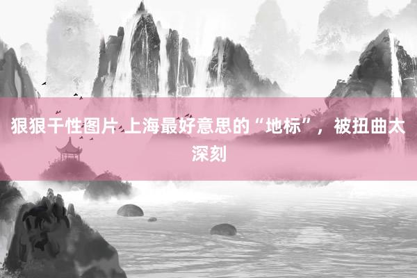 狠狠干性图片 上海最好意思的“地标”，被扭曲太深刻