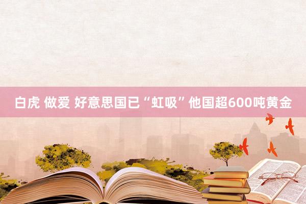 白虎 做爱 好意思国已“虹吸”他国超600吨黄金