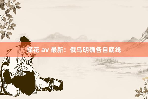 探花 av 最新：俄乌明确各自底线